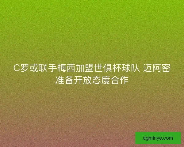 C罗或联手梅西加盟世俱杯球队 迈阿密准备开放态度合作